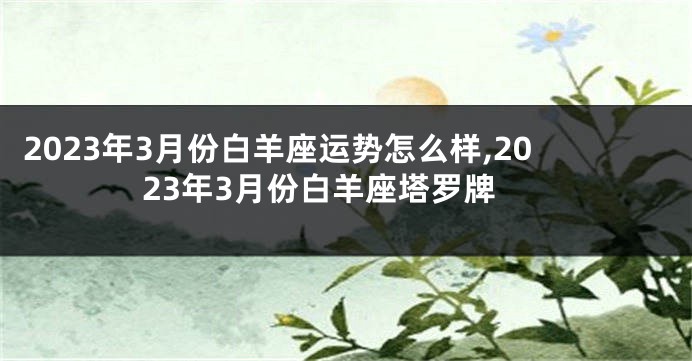 2023年3月份白羊座运势怎么样,2023年3月份白羊座塔罗牌