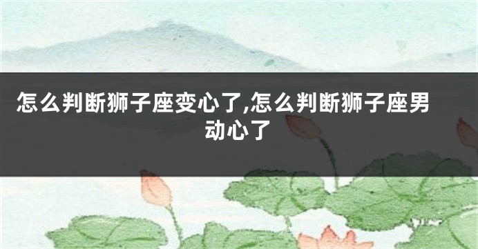 怎么判断狮子座变心了,怎么判断狮子座男动心了