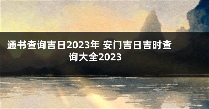 通书查询吉日2023年 安门吉日吉时查询大全2023