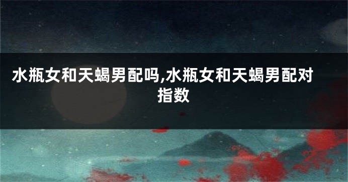 水瓶女和天蝎男配吗,水瓶女和天蝎男配对指数