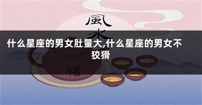什么星座的男女肚量大,什么星座的男女不狡猾