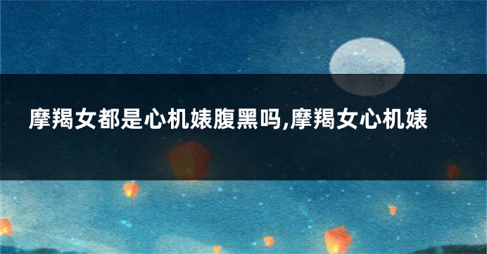 摩羯女都是心机婊腹黑吗,摩羯女心机婊