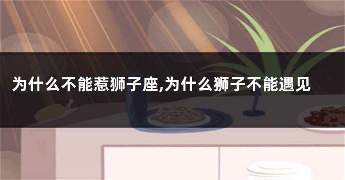 为什么不能惹狮子座,为什么狮子不能遇见