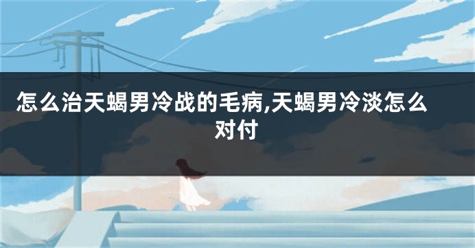 怎么治天蝎男冷战的毛病,天蝎男冷淡怎么对付