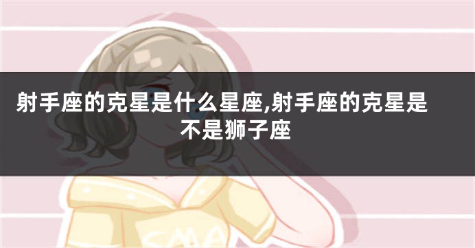 射手座的克星是什么星座,射手座的克星是不是狮子座