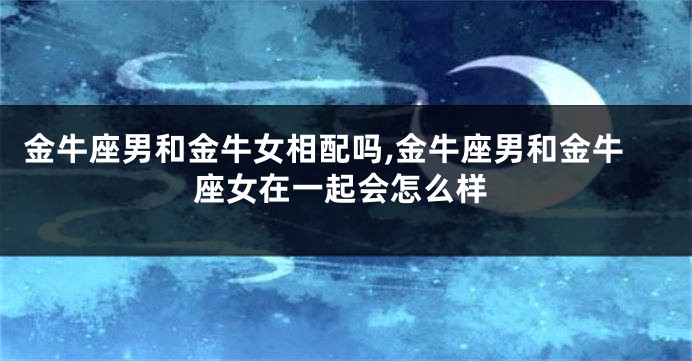 金牛座男和金牛女相配吗,金牛座男和金牛座女在一起会怎么样