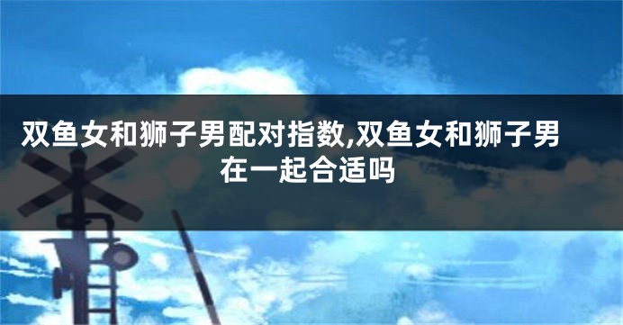 双鱼女和狮子男配对指数,双鱼女和狮子男在一起合适吗