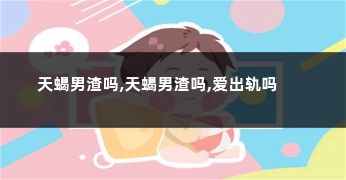 天蝎男渣吗,天蝎男渣吗,爱出轨吗