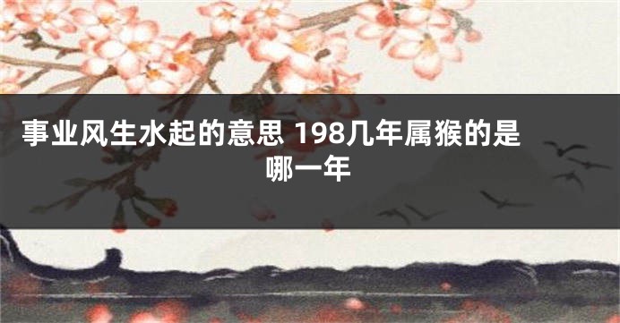 事业风生水起的意思 198几年属猴的是哪一年
