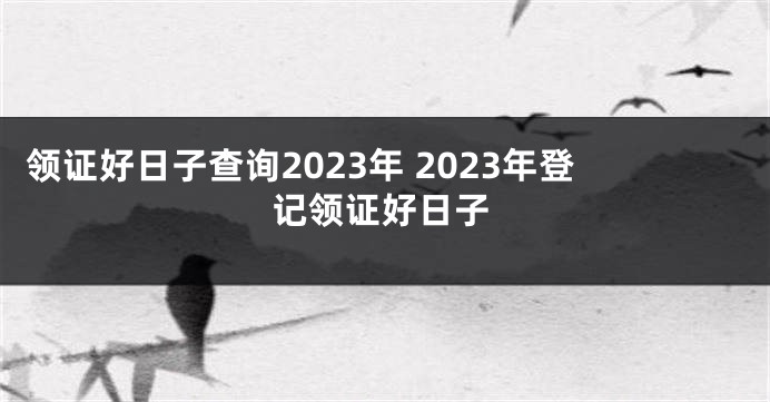 领证好日子查询2023年 2023年登记领证好日子