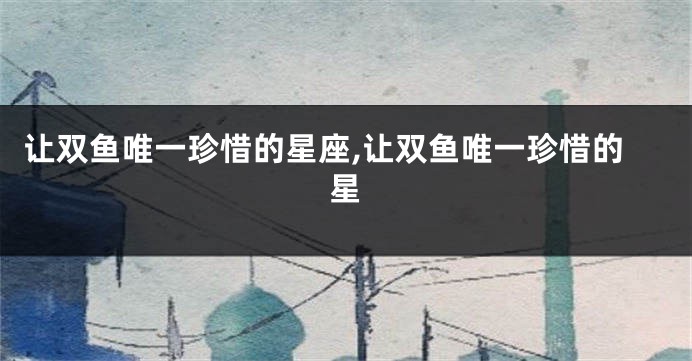 让双鱼唯一珍惜的星座,让双鱼唯一珍惜的星