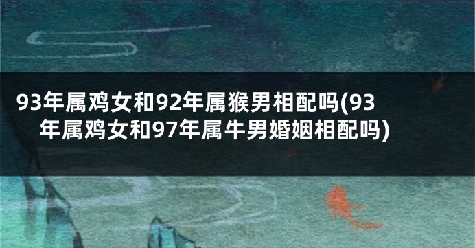 93年属鸡女和92年属猴男相配吗(93年属鸡女和97年属牛男婚姻相配吗)