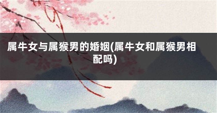 属牛女与属猴男的婚姻(属牛女和属猴男相配吗)