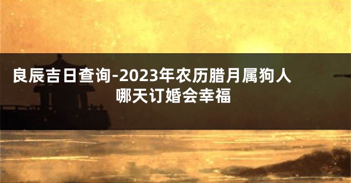 良辰吉日查询-2023年农历腊月属狗人哪天订婚会幸福