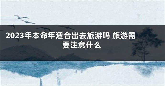 2023年本命年适合出去旅游吗 旅游需要注意什么