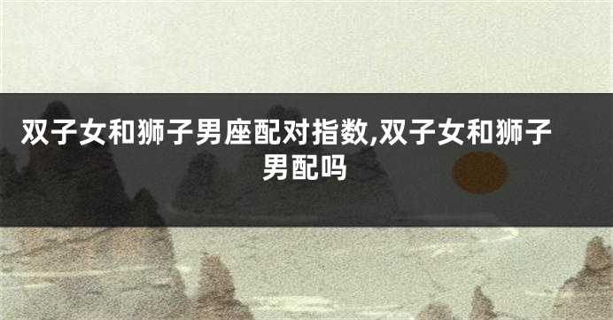 双子女和狮子男座配对指数,双子女和狮子男配吗