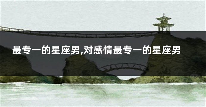 最专一的星座男,对感情最专一的星座男
