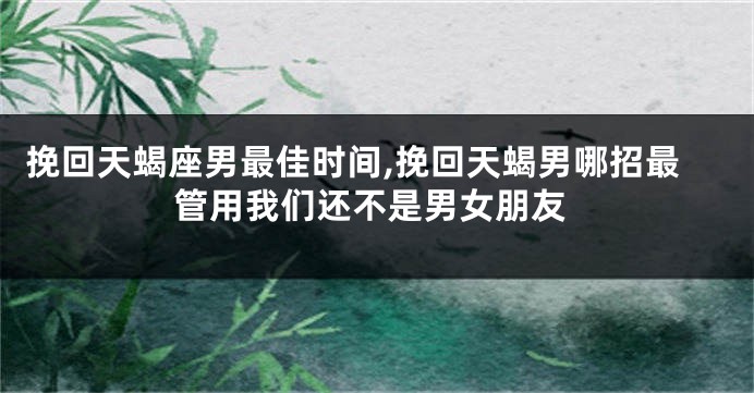 挽回天蝎座男最佳时间,挽回天蝎男哪招最管用我们还不是男女朋友