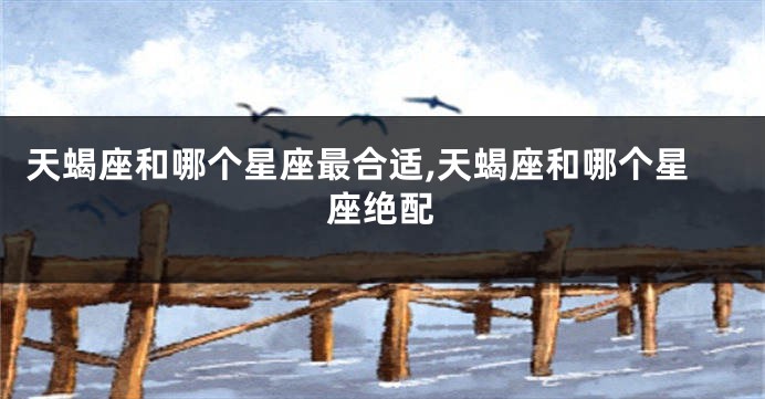 天蝎座和哪个星座最合适,天蝎座和哪个星座绝配