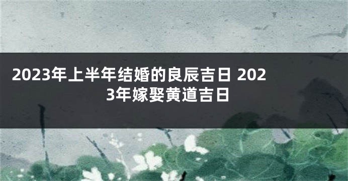 2023年上半年结婚的良辰吉日 2023年嫁娶黄道吉日