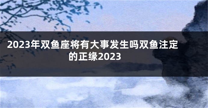 2023年双鱼座将有大事发生吗双鱼注定的正缘2023