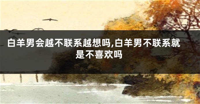 白羊男会越不联系越想吗,白羊男不联系就是不喜欢吗