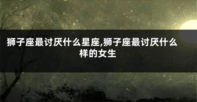 狮子座最讨厌什么星座,狮子座最讨厌什么样的女生