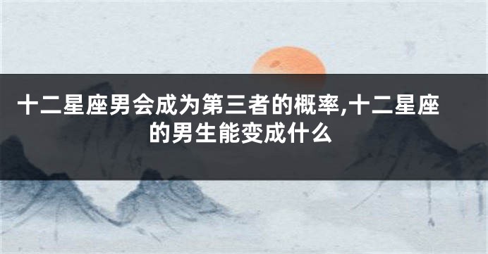 十二星座男会成为第三者的概率,十二星座的男生能变成什么