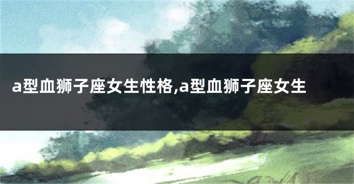 a型血狮子座女生性格,a型血狮子座女生