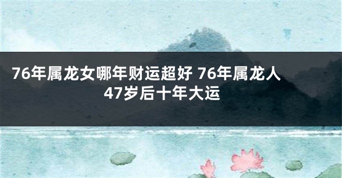 76年属龙女哪年财运超好 76年属龙人47岁后十年大运