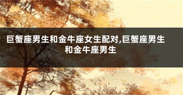 巨蟹座男生和金牛座女生配对,巨蟹座男生和金牛座男生