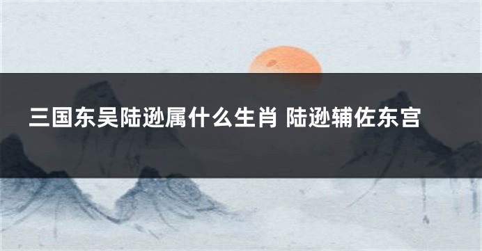 三国东吴陆逊属什么生肖 陆逊辅佐东宫