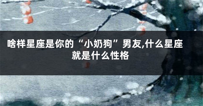 啥样星座是你的“小奶狗”男友,什么星座就是什么性格