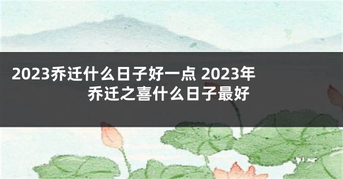 2023乔迁什么日子好一点 2023年乔迁之喜什么日子最好
