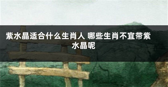 紫水晶适合什么生肖人 哪些生肖不宜带紫水晶呢