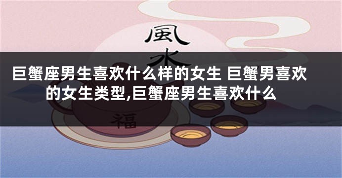 巨蟹座男生喜欢什么样的女生 巨蟹男喜欢的女生类型,巨蟹座男生喜欢什么