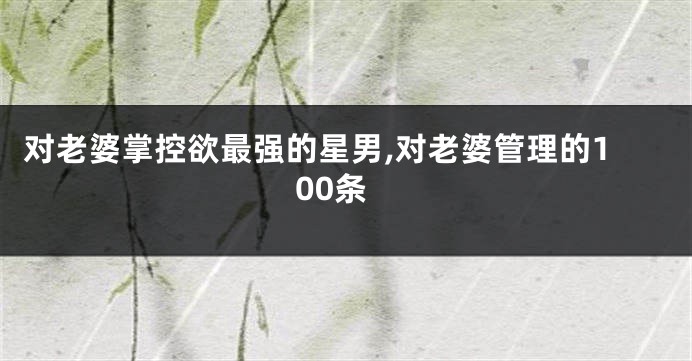 对老婆掌控欲最强的星男,对老婆管理的100条