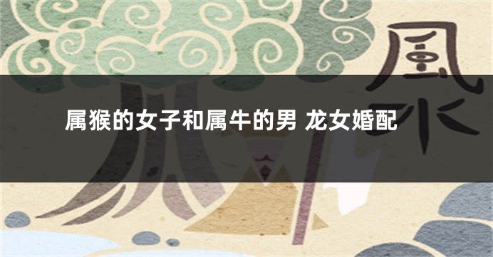 属猴的女子和属牛的男 龙女婚配