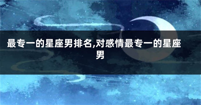 最专一的星座男排名,对感情最专一的星座男