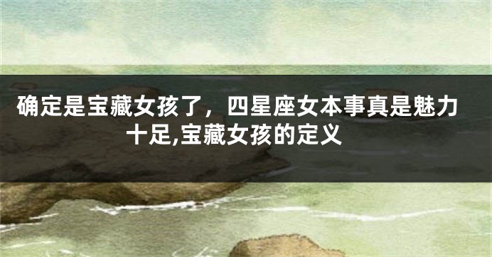 确定是宝藏女孩了，四星座女本事真是魅力十足,宝藏女孩的定义