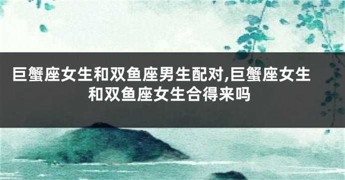 巨蟹座女生和双鱼座男生配对,巨蟹座女生和双鱼座女生合得来吗