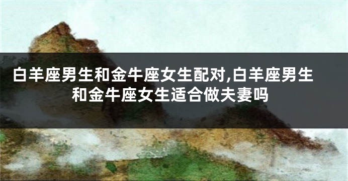 白羊座男生和金牛座女生配对,白羊座男生和金牛座女生适合做夫妻吗