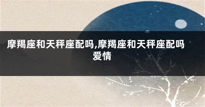 摩羯座和天秤座配吗,摩羯座和天秤座配吗爱情