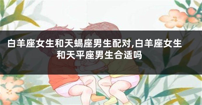 白羊座女生和天蝎座男生配对,白羊座女生和天平座男生合适吗