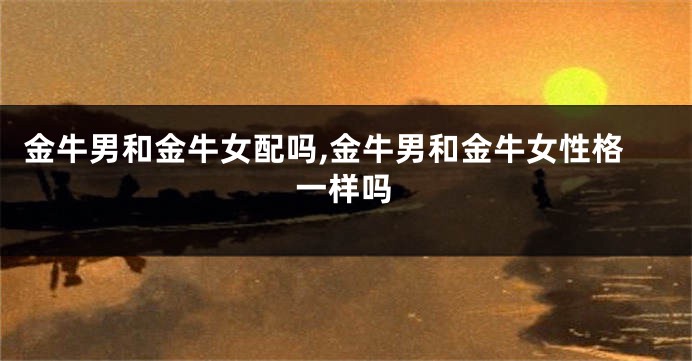 金牛男和金牛女配吗,金牛男和金牛女性格一样吗
