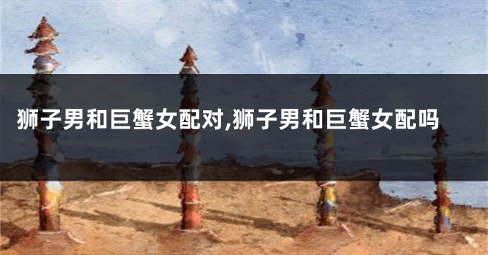 狮子男和巨蟹女配对,狮子男和巨蟹女配吗