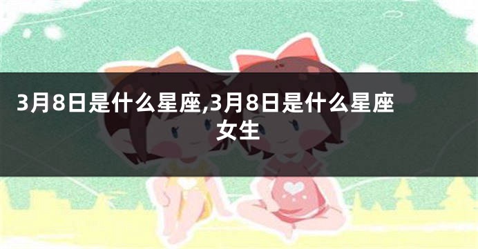 3月8日是什么星座,3月8日是什么星座女生