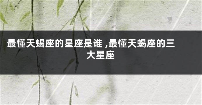 最懂天蝎座的星座是谁 ,最懂天蝎座的三大星座