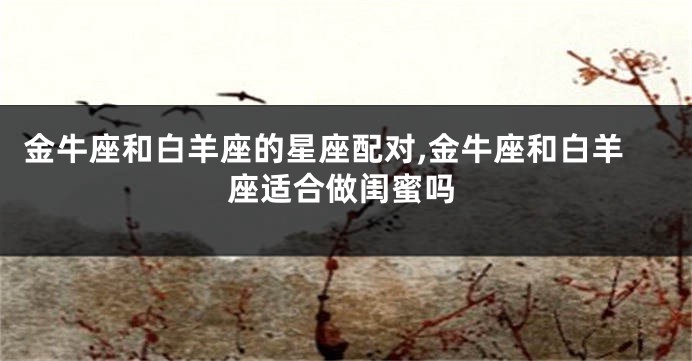 金牛座和白羊座的星座配对,金牛座和白羊座适合做闺蜜吗