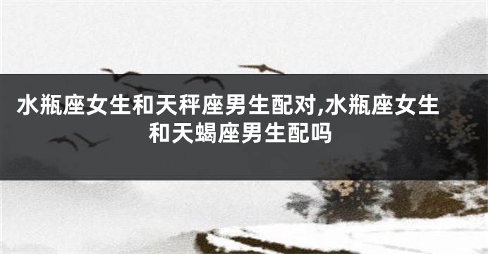水瓶座女生和天秤座男生配对,水瓶座女生和天蝎座男生配吗